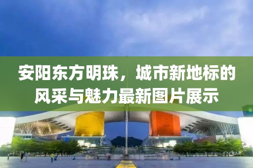 安阳东方明珠，城市新地标的风采与魅力最新图片展示