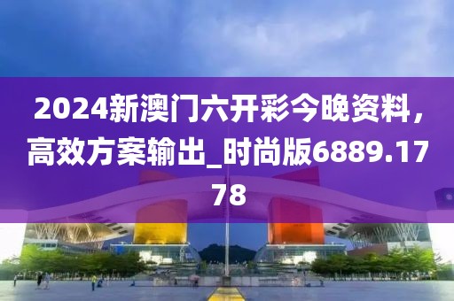 2024新澳门六开彩今晚资料，高效方案输出_时尚版6889.1778
