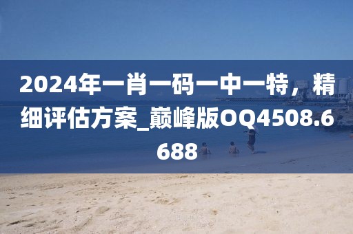 2024年一肖一码一中一特，精细评估方案_巅峰版OQ4508.6688