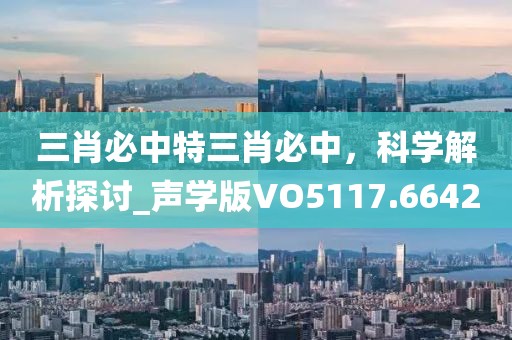 三肖必中特三肖必中，科学解析探讨_声学版VO5117.6642