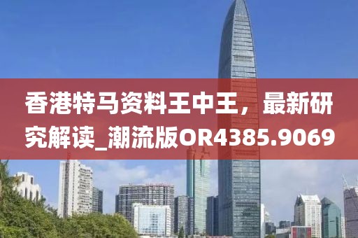 香港特马资料王中王，最新研究解读_潮流版OR4385.9069