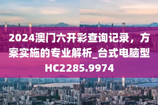 2024澳门六开彩查询记录，方案实施的专业解析_台式电脑型HC2285.9974