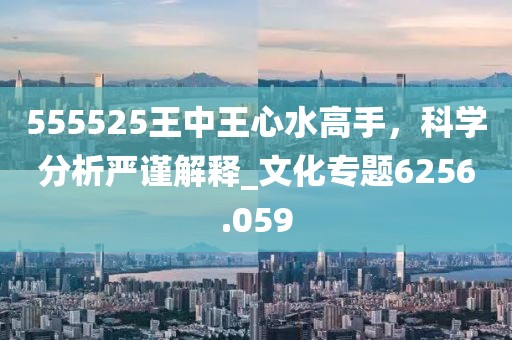 555525王中王心水高手，科学分析严谨解释_文化专题6256.059