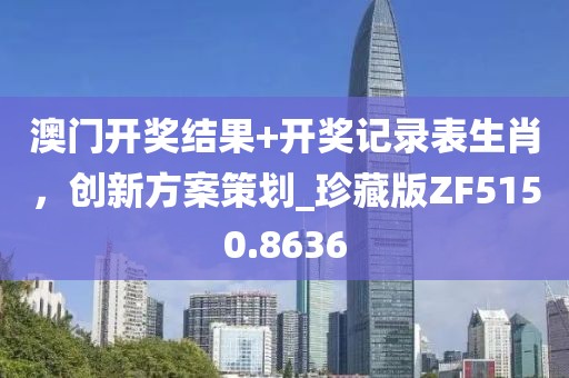 澳门开奖结果+开奖记录表生肖，创新方案策划_珍藏版ZF5150.8636