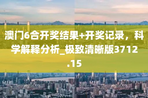 澳门6合开奖结果+开奖记录，科学解释分析_极致清晰版3712.15