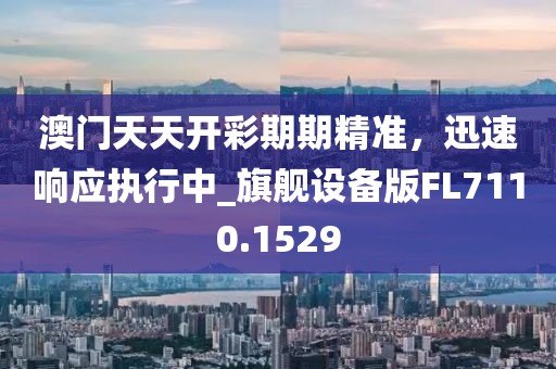 澳门天天开彩期期精准，迅速响应执行中_旗舰设备版FL7110.1529