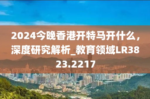 2024今晚香港开特马开什么，深度研究解析_教育领域LR3823.2217