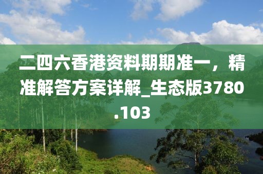 二四六香港资料期期准一，精准解答方案详解_生态版3780.103