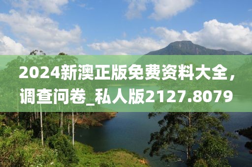 2024新澳正版免费资料大全，调查问卷_私人版2127.8079