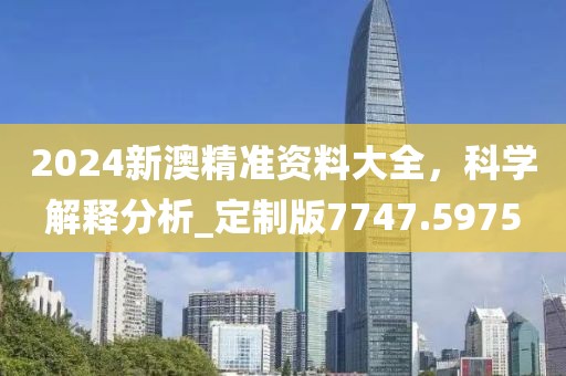 2024新澳精准资料大全，科学解释分析_定制版7747.5975