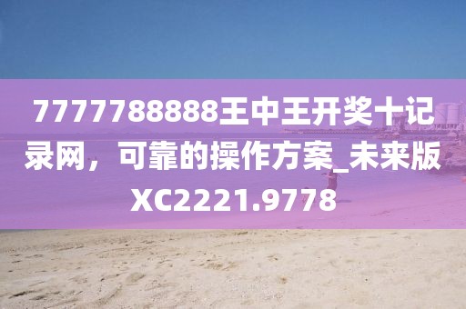 7777788888王中王开奖十记录网，可靠的操作方案_未来版XC2221.9778