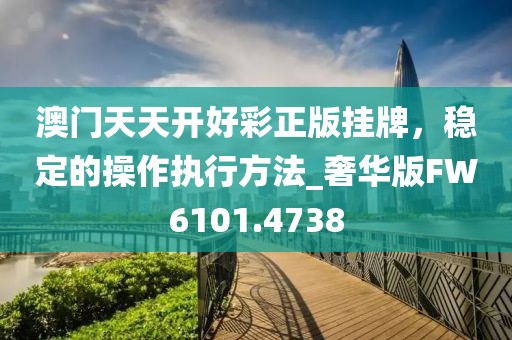 澳门天天开好彩正版挂牌，稳定的操作执行方法_奢华版FW6101.4738