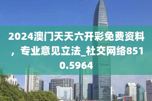 2024澳门天天六开彩免费资料，专业意见立法_社交网络8510.5964