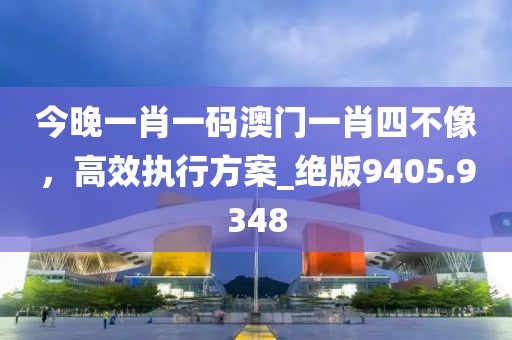 今晚一肖一码澳门一肖四不像，高效执行方案_绝版9405.9348