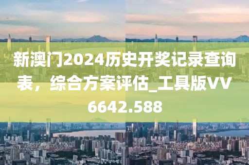 新澳门2024历史开奖记录查询表，综合方案评估_工具版VV6642.588
