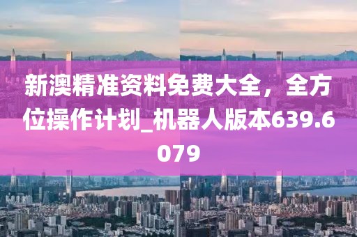 新澳精准资料免费大全，全方位操作计划_机器人版本639.6079