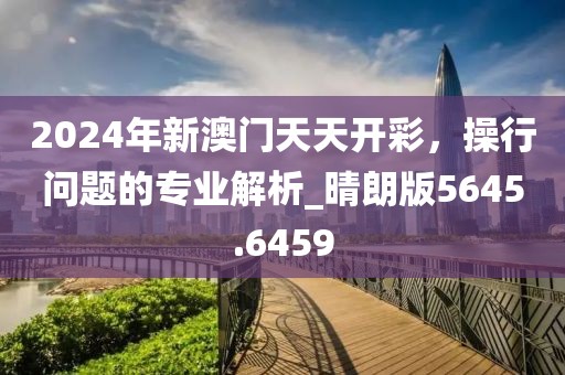 2024年新澳门天天开彩，操行问题的专业解析_晴朗版5645.6459