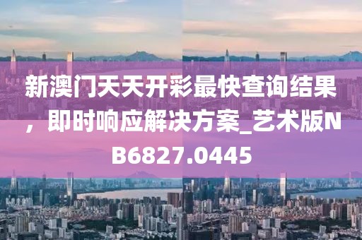 新澳门天天开彩最快查询结果，即时响应解决方案_艺术版NB6827.0445