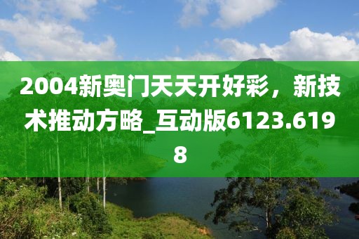 2004新奥门天天开好彩，新技术推动方略_互动版6123.6198