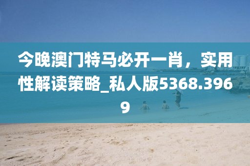 今晚澳门特马必开一肖，实用性解读策略_私人版5368.3969