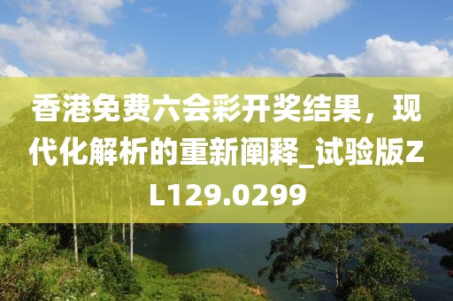 香港免费六会彩开奖结果，现代化解析的重新阐释_试验版ZL129.0299
