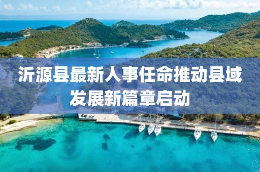 沂源县最新人事任命推动县域发展新篇章启动