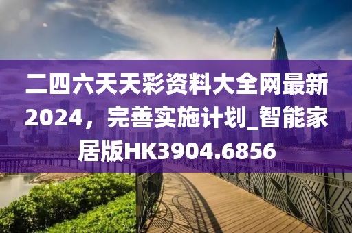 二四六天天彩资料大全网最新2024，完善实施计划_智能家居版HK3904.6856