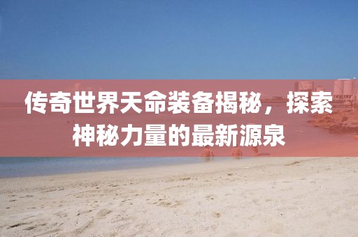 传奇世界天命装备揭秘，探索神秘力量的最新源泉