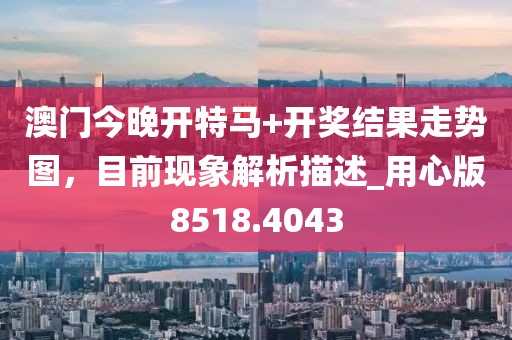 澳门今晚开特马+开奖结果走势图，目前现象解析描述_用心版8518.4043
