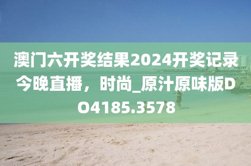 澳门六开奖结果2024开奖记录今晚直播，时尚_原汁原味版DO4185.3578