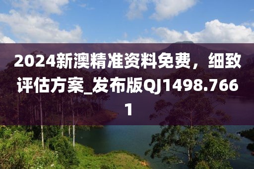 2024新澳精准资料免费，细致评估方案_发布版QJ1498.7661
