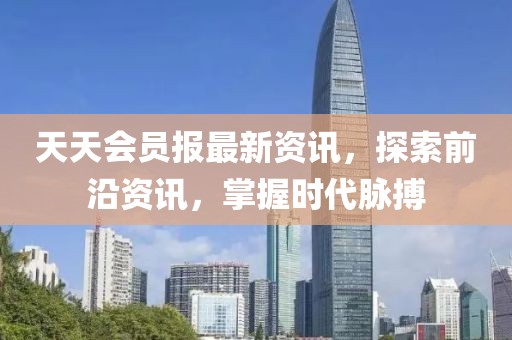 天天会员报最新资讯，探索前沿资讯，掌握时代脉搏