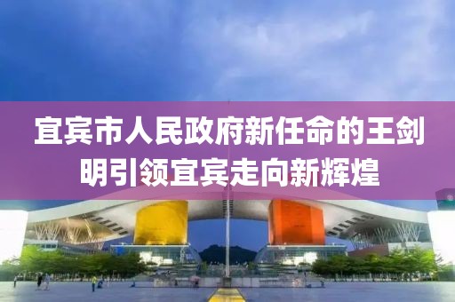 宜宾市人民政府新任命的王剑明引领宜宾走向新辉煌