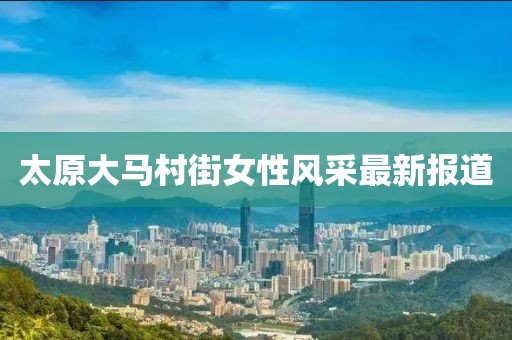 太原大马村街女性风采最新报道