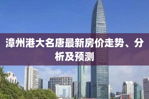 漳州港大名唐最新房价走势、分析及预测