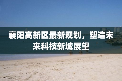 襄阳高新区最新规划，塑造未来科技新城展望