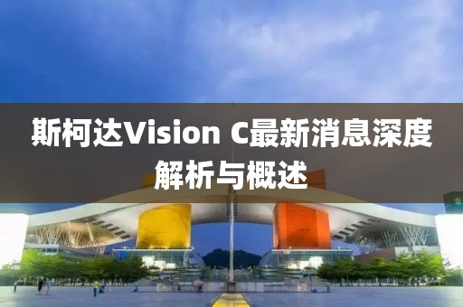 斯柯达Vision C最新消息深度解析与概述