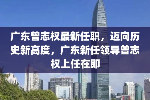 广东曾志权最新任职，迈向历史新高度，广东新任领导曾志权上任在即