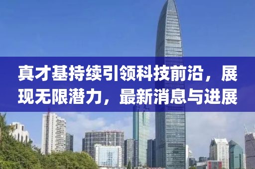 真才基持续引领科技前沿，展现无限潜力，最新消息与进展