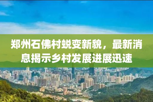 郑州石佛村蜕变新貌，最新消息揭示乡村发展进展迅速
