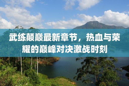 武练颠巅最新章节，热血与荣耀的巅峰对决激战时刻