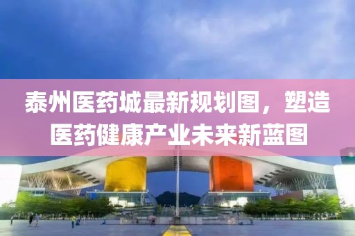 泰州医药城最新规划图，塑造医药健康产业未来新蓝图