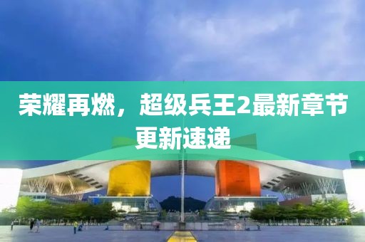 荣耀再燃，超级兵王2最新章节更新速递