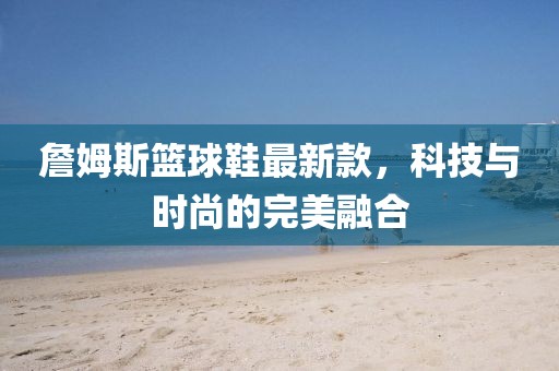 詹姆斯篮球鞋最新款，科技与时尚的完美融合