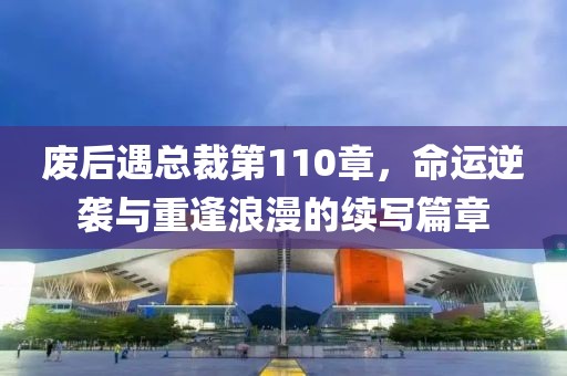 废后遇总裁第110章，命运逆袭与重逢浪漫的续写篇章