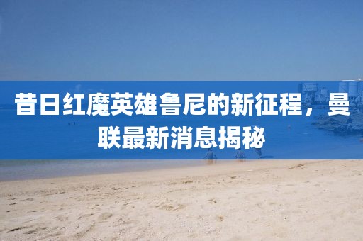 昔日红魔英雄鲁尼的新征程，曼联最新消息揭秘