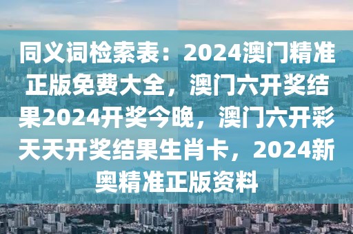 同义词检索表：2024澳门精准正版免费大全，澳门六开奖结果2024开奖今晚，澳门六开彩天天开奖结果生肖卡，2024新奥精准正版资料