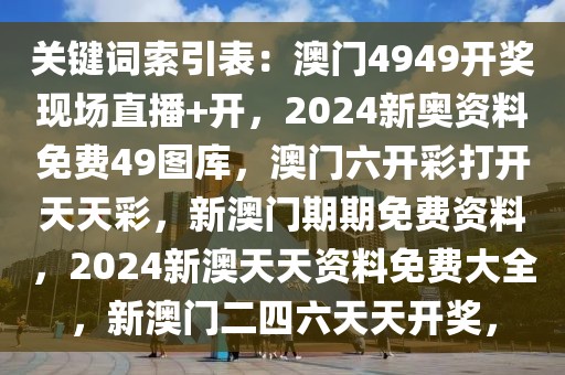 关键词索引表：澳门4949开奖现场直播+开，2024新奥资料免费49图库，澳门六开彩打开天天彩，新澳门期期免费资料，2024新澳天天资料免费大全，新澳门二四六天天开奖，