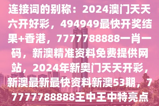 连接词的别称：2024澳门天天六开好彩，494949最快开奖结果+香港，7777788888一肖一码，新澳精准资料免费提供网站，2024年新奥门天天开彩，新澳最新最快资料新澳53期，77777788888王中王中特亮点