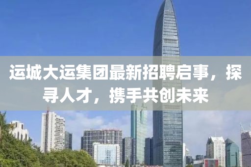 运城大运集团最新招聘启事，探寻人才，携手共创未来